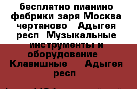  бесплатно пианино фабрики заря.Москва чертаново - Адыгея респ. Музыкальные инструменты и оборудование » Клавишные   . Адыгея респ.